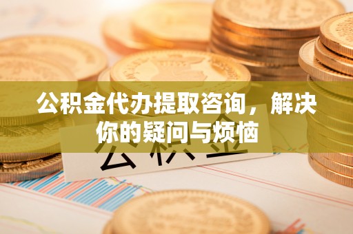 红原公积金代办提取咨询，解决你的疑问与烦恼