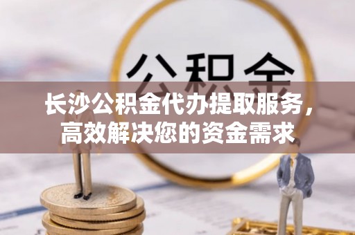 红原长沙公积金代办提取服务，高效解决您的资金需求