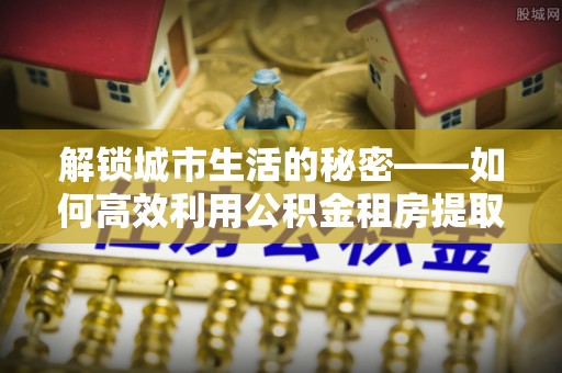 红原解锁城市生活的秘密——如何高效利用公积金租房提取政策优化居住体验