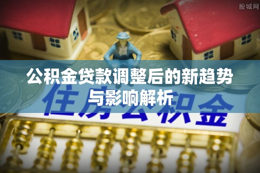 红原公积金贷款调整后的新趋势与影响解析