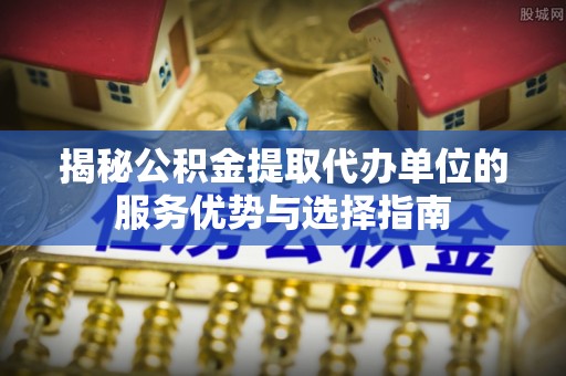 红原揭秘公积金提取代办单位的服务优势与选择指南
