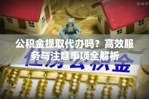 红原公积金提取代办吗？高效服务与注意事项全解析