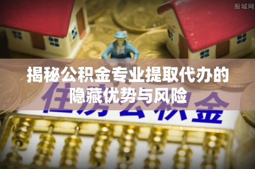 红原揭秘公积金专业提取代办的隐藏优势与风险