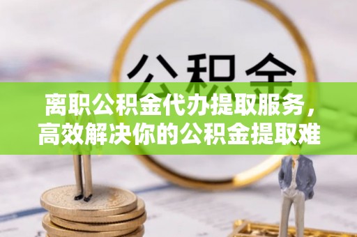 红原离职公积金代办提取服务，高效解决你的公积金提取难题