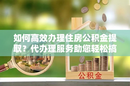 红原如何高效办理住房公积金提取？代办理服务助您轻松搞定