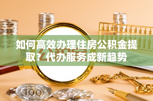 红原如何高效办理住房公积金提取？代办服务成新趋势