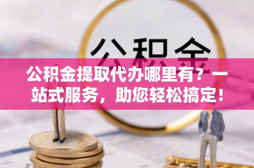 红原公积金提取代办哪里有？一站式服务，助您轻松搞定！