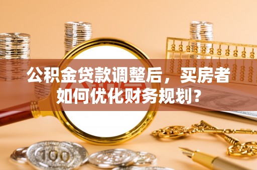 红原公积金贷款调整后，买房者如何优化财务规划？