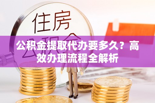 红原公积金提取代办要多久？高效办理流程全解析