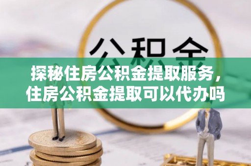 红原探秘住房公积金提取服务，住房公积金提取可以代办吗的全方位解析