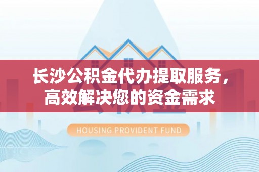 红原长沙公积金代办提取服务，高效解决您的资金需求