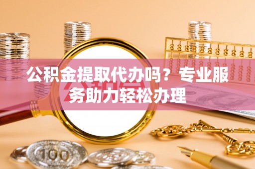 红原公积金提取代办吗？专业服务助力轻松办理