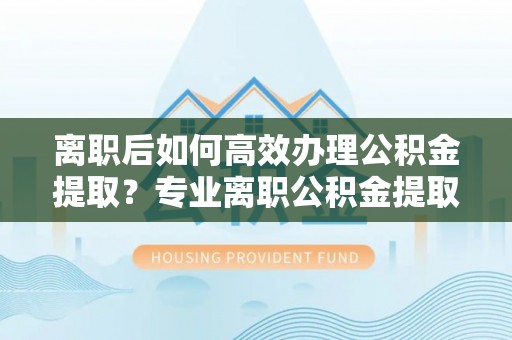 红原离职后如何高效办理公积金提取？专业离职公积金提取代办服务指南
