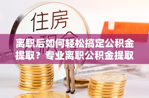 红原离职后如何轻松搞定公积金提取？专业离职公积金提取代办服务助你一臂之力