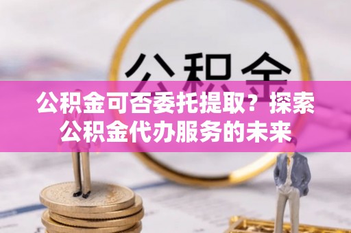 红原公积金可否委托提取？探索公积金代办服务的未来