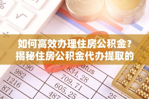 红原如何高效办理住房公积金？揭秘住房公积金代办提取的全流程与优势