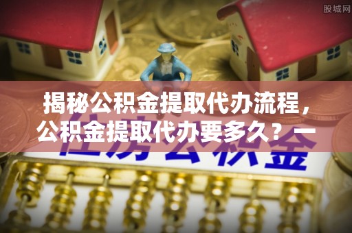红原揭秘公积金提取代办流程，公积金提取代办要多久？一站式指南为你解答