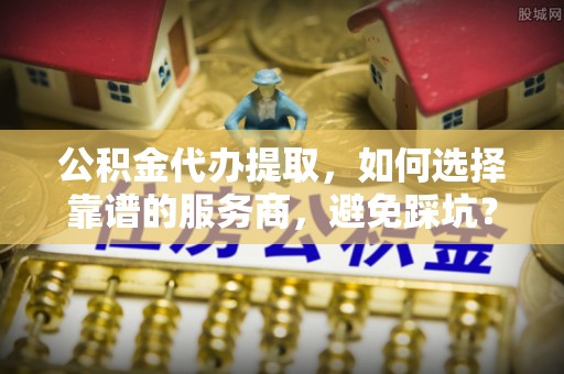 红原公积金代办提取，如何选择靠谱的服务商，避免踩坑？